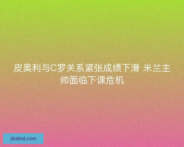 皮奥利与C罗关系紧张成绩下滑 米兰主帅面临下课危机