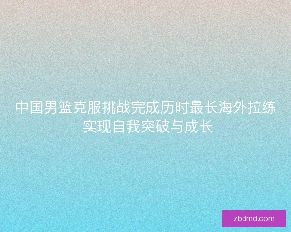 中国男篮克服挑战完成历时最长海外拉练 实现自我突破与成长