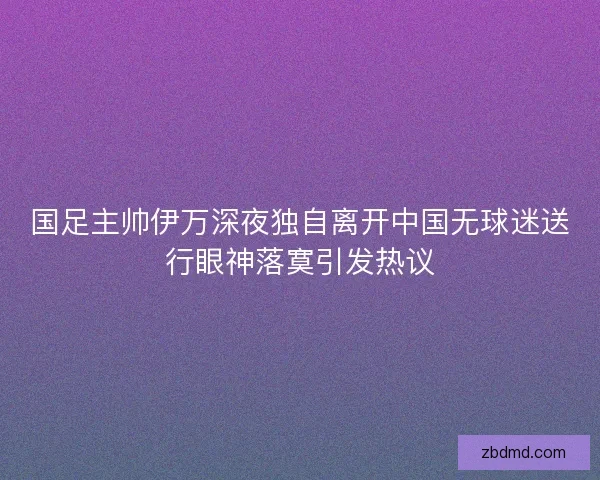 国足主帅伊万深夜独自离开中国无球迷送行眼神落寞引发热议