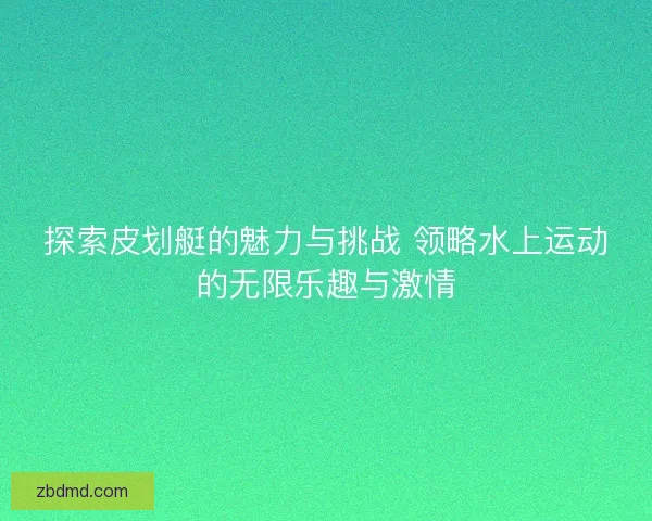 探索皮划艇的魅力与挑战 领略水上运动的无限乐趣与激情