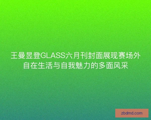 王曼昱登GLASS六月刊封面展现赛场外自在生活与自我魅力的多面风采