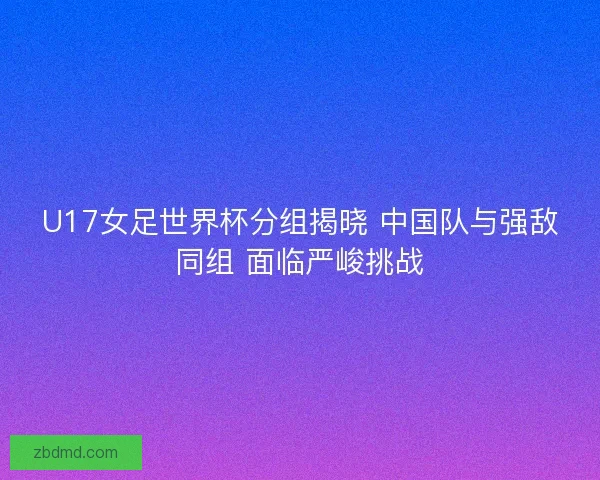 U17女足世界杯分组揭晓 中国队与强敌同组 面临严峻挑战