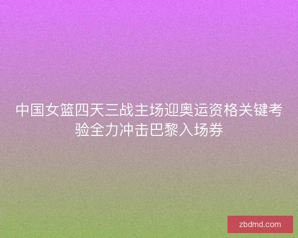 中国女篮四天三战主场迎奥运资格关键考验全力冲击巴黎入场券